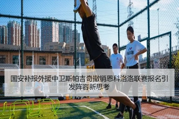 国安补报外援中卫斯帕吉奇撤销恩科洛洛联赛报名引发阵容新思考